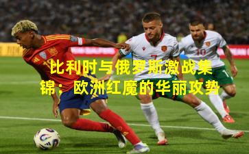 比利时与俄罗斯激战集锦:欧洲红魔的华丽攻势