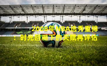 2008年NBA选秀重排：时光回溯下的天赋再评估