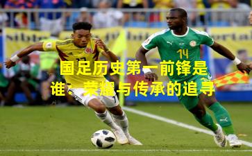 国足历史第一前锋是谁：荣耀与传承的追寻