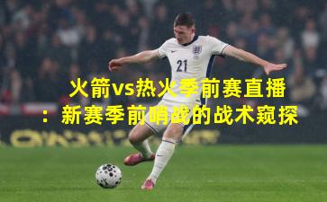 火箭vs热火季前赛直播：新赛季前哨战的战术窥探