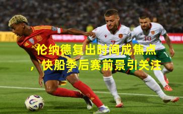 伦纳德复出时间成焦点，快船季后赛前景引关注