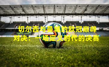  切尔西与曼城的欧冠巅峰对决：一场定义时代的决赛