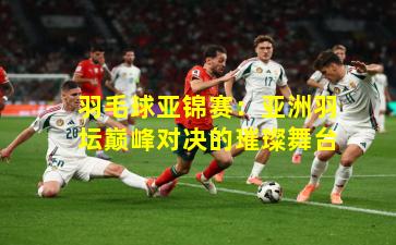 羽毛球亚锦赛：亚洲羽坛巅峰对决的璀璨舞台