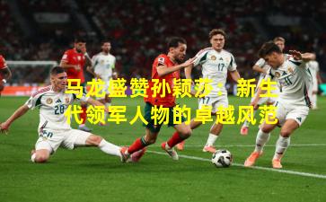 马龙盛赞孙颖莎:新生代领军人物的卓越风范