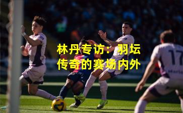 林丹专访：羽坛传奇的赛场内外