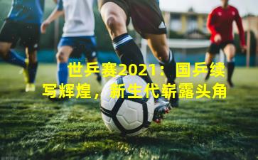 世乒赛2021:国乒续写辉煌,新生代崭露头角